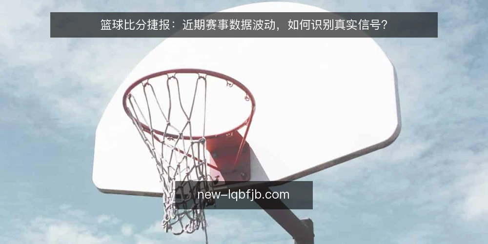 篮球比分捷报：近期赛事数据波动，如何识别真实信号？ — 近期比分信号观察 配图