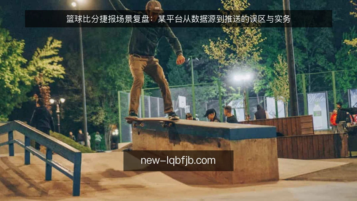 篮球比分捷报场景复盘：某平台从数据源到推送的误区与实务