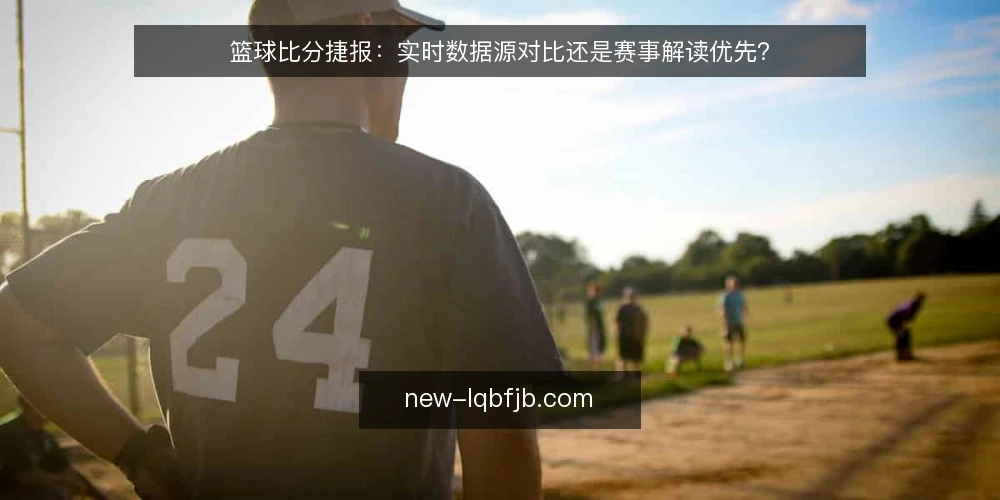 篮球比分捷报:实时数据源对比还是赛事解读优先? — 明确决策标准 配图
